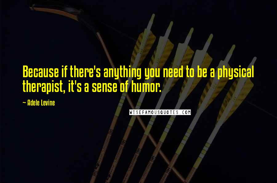 Adele Levine Quotes: Because if there's anything you need to be a physical therapist, it's a sense of humor.