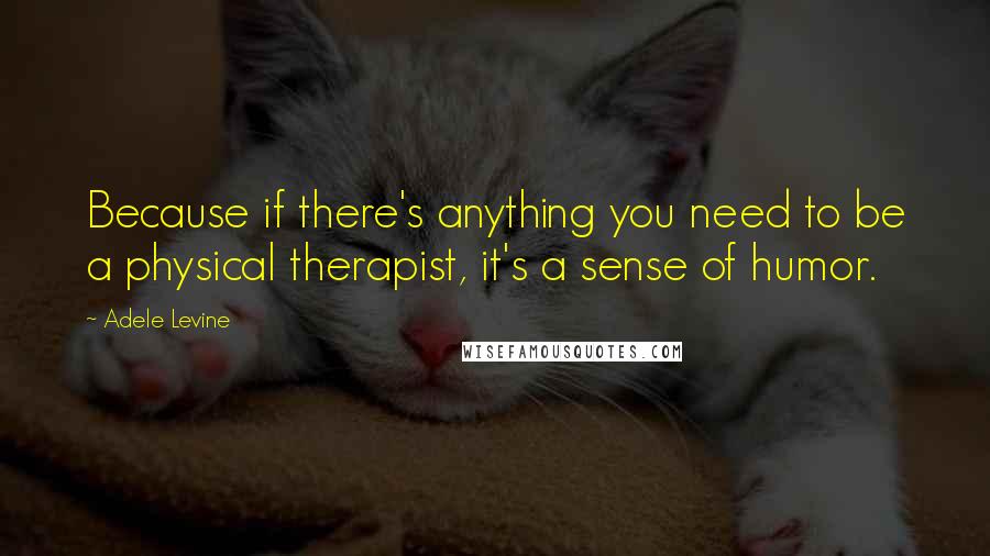 Adele Levine Quotes: Because if there's anything you need to be a physical therapist, it's a sense of humor.