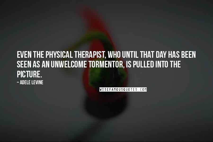 Adele Levine Quotes: Even the physical therapist, who until that day has been seen as an unwelcome tormentor, is pulled into the picture.