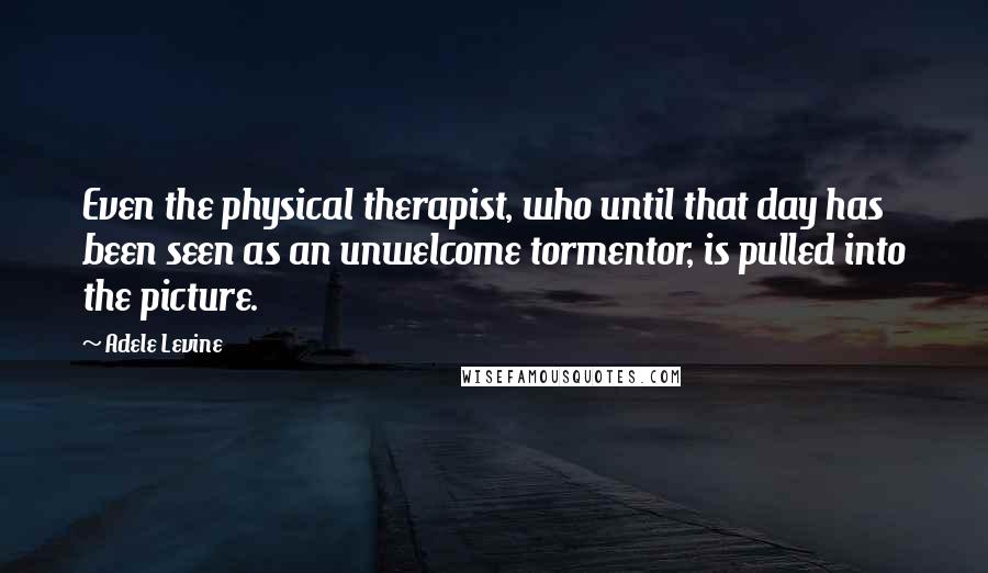 Adele Levine Quotes: Even the physical therapist, who until that day has been seen as an unwelcome tormentor, is pulled into the picture.