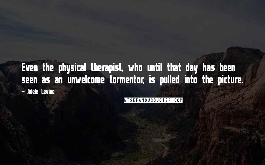 Adele Levine Quotes: Even the physical therapist, who until that day has been seen as an unwelcome tormentor, is pulled into the picture.