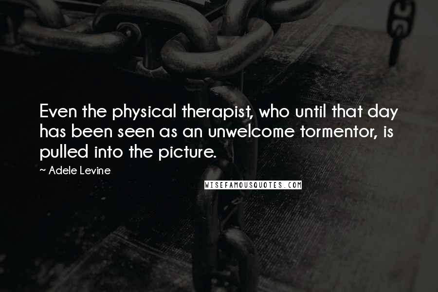 Adele Levine Quotes: Even the physical therapist, who until that day has been seen as an unwelcome tormentor, is pulled into the picture.