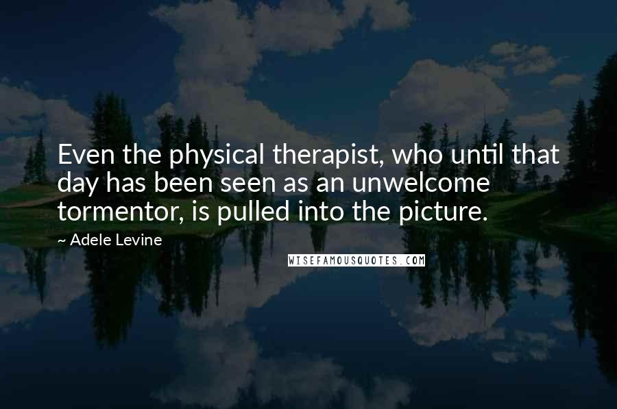 Adele Levine Quotes: Even the physical therapist, who until that day has been seen as an unwelcome tormentor, is pulled into the picture.