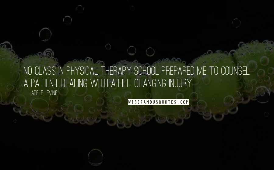 Adele Levine Quotes: No class in physical therapy school prepared me to counsel a patient dealing with a life-changing injury.