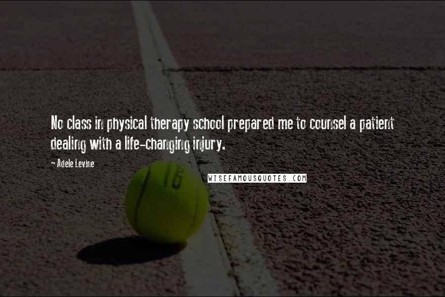 Adele Levine Quotes: No class in physical therapy school prepared me to counsel a patient dealing with a life-changing injury.