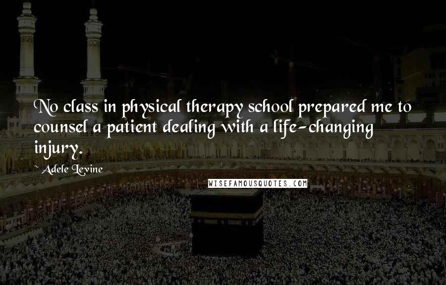 Adele Levine Quotes: No class in physical therapy school prepared me to counsel a patient dealing with a life-changing injury.