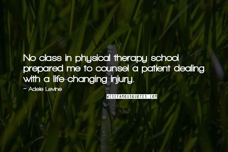 Adele Levine Quotes: No class in physical therapy school prepared me to counsel a patient dealing with a life-changing injury.