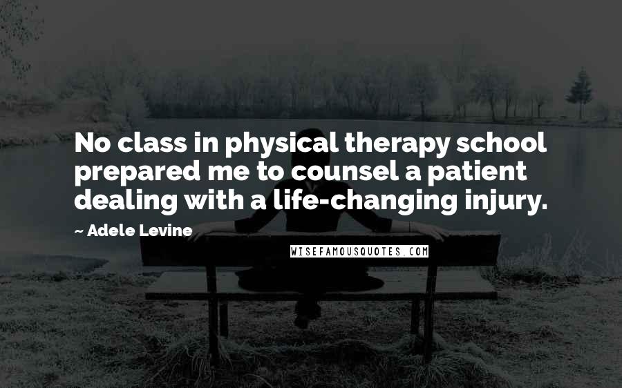 Adele Levine Quotes: No class in physical therapy school prepared me to counsel a patient dealing with a life-changing injury.