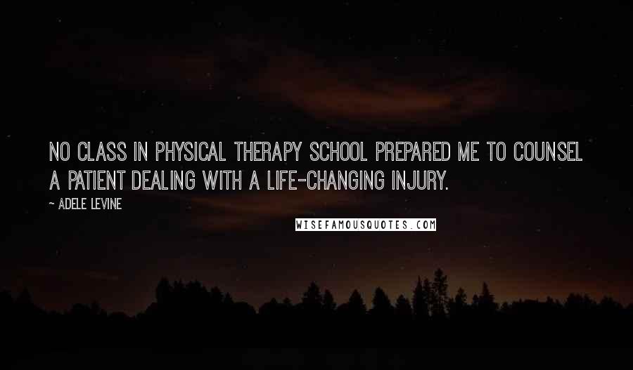 Adele Levine Quotes: No class in physical therapy school prepared me to counsel a patient dealing with a life-changing injury.