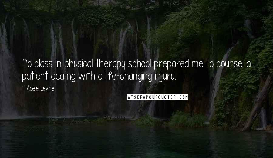 Adele Levine Quotes: No class in physical therapy school prepared me to counsel a patient dealing with a life-changing injury.