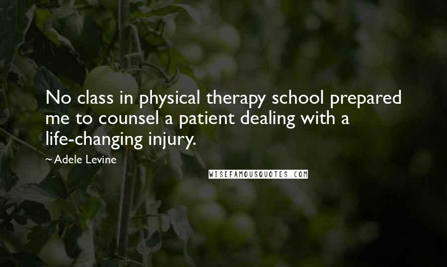 Adele Levine Quotes: No class in physical therapy school prepared me to counsel a patient dealing with a life-changing injury.