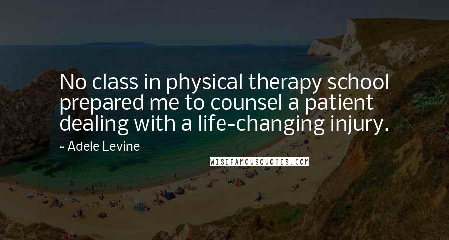 Adele Levine Quotes: No class in physical therapy school prepared me to counsel a patient dealing with a life-changing injury.