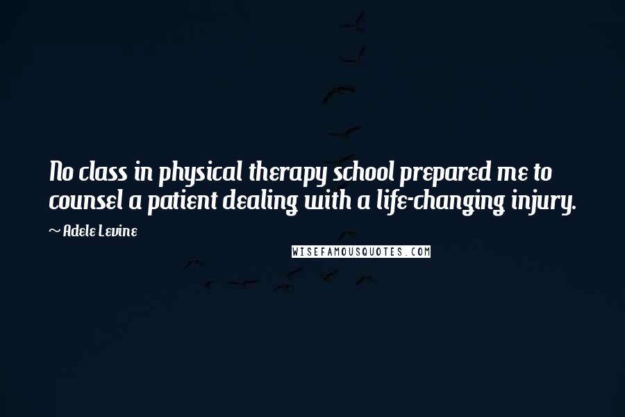 Adele Levine Quotes: No class in physical therapy school prepared me to counsel a patient dealing with a life-changing injury.