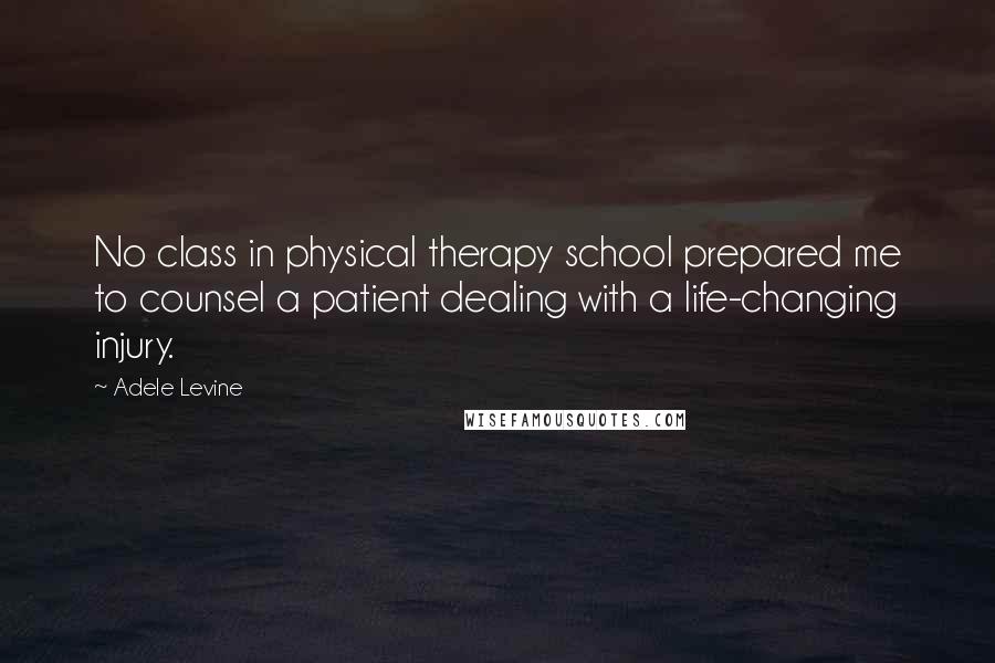 Adele Levine Quotes: No class in physical therapy school prepared me to counsel a patient dealing with a life-changing injury.