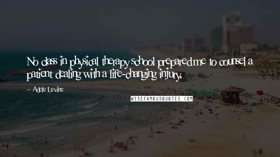 Adele Levine Quotes: No class in physical therapy school prepared me to counsel a patient dealing with a life-changing injury.