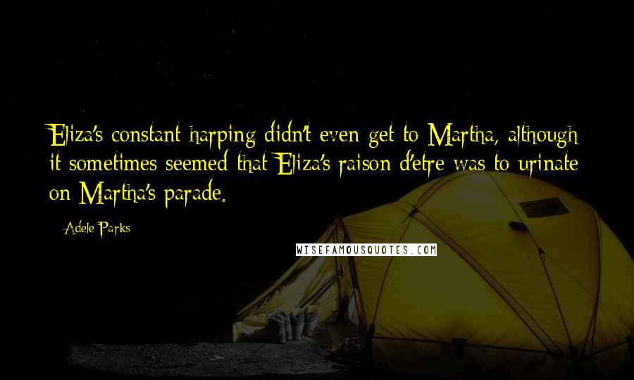 Adele Parks Quotes: Eliza's constant harping didn't even get to Martha, although it sometimes seemed that Eliza's raison d'etre was to urinate on Martha's parade.