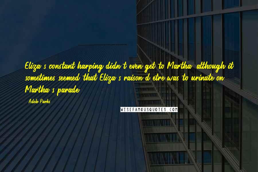 Adele Parks Quotes: Eliza's constant harping didn't even get to Martha, although it sometimes seemed that Eliza's raison d'etre was to urinate on Martha's parade.