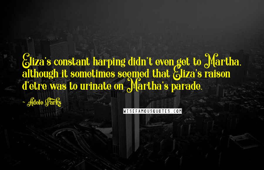 Adele Parks Quotes: Eliza's constant harping didn't even get to Martha, although it sometimes seemed that Eliza's raison d'etre was to urinate on Martha's parade.