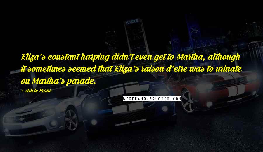 Adele Parks Quotes: Eliza's constant harping didn't even get to Martha, although it sometimes seemed that Eliza's raison d'etre was to urinate on Martha's parade.