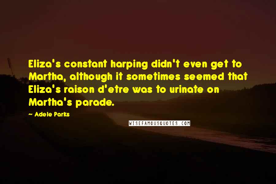 Adele Parks Quotes: Eliza's constant harping didn't even get to Martha, although it sometimes seemed that Eliza's raison d'etre was to urinate on Martha's parade.