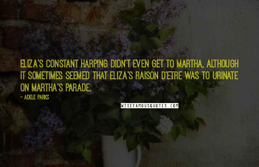 Adele Parks Quotes: Eliza's constant harping didn't even get to Martha, although it sometimes seemed that Eliza's raison d'etre was to urinate on Martha's parade.