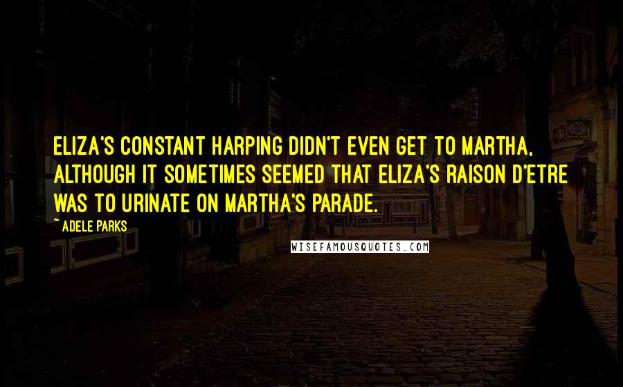 Adele Parks Quotes: Eliza's constant harping didn't even get to Martha, although it sometimes seemed that Eliza's raison d'etre was to urinate on Martha's parade.