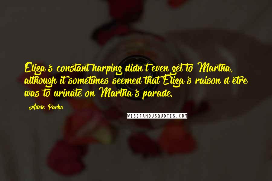 Adele Parks Quotes: Eliza's constant harping didn't even get to Martha, although it sometimes seemed that Eliza's raison d'etre was to urinate on Martha's parade.