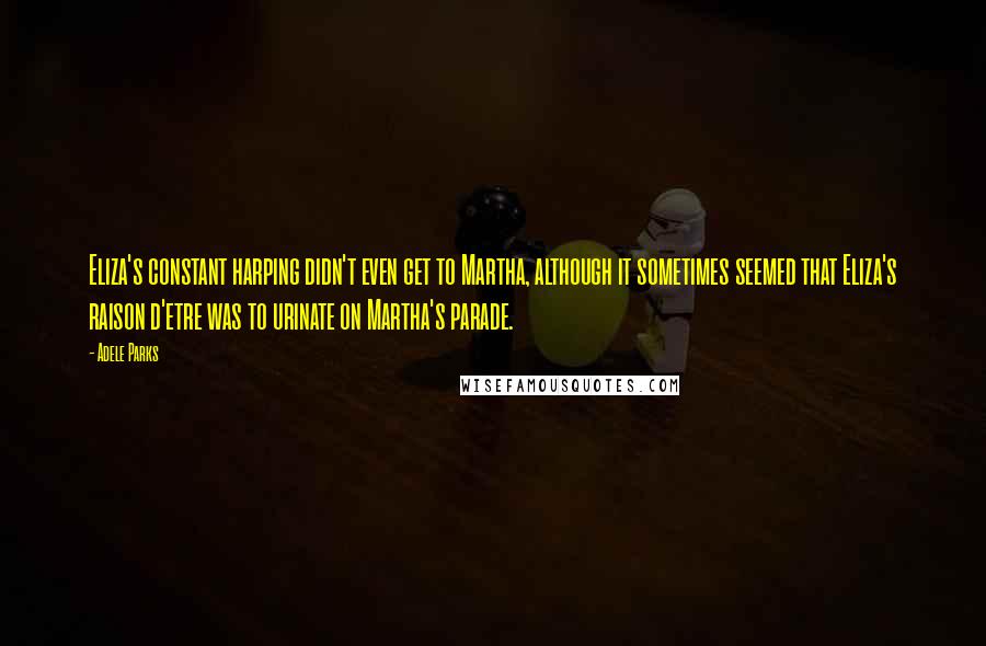 Adele Parks Quotes: Eliza's constant harping didn't even get to Martha, although it sometimes seemed that Eliza's raison d'etre was to urinate on Martha's parade.