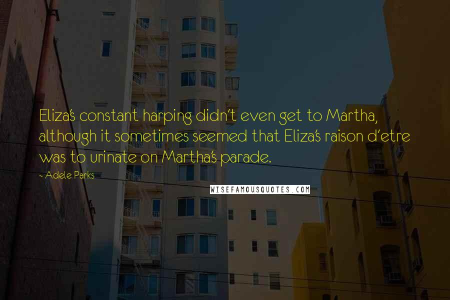 Adele Parks Quotes: Eliza's constant harping didn't even get to Martha, although it sometimes seemed that Eliza's raison d'etre was to urinate on Martha's parade.