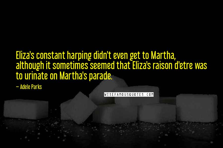 Adele Parks Quotes: Eliza's constant harping didn't even get to Martha, although it sometimes seemed that Eliza's raison d'etre was to urinate on Martha's parade.