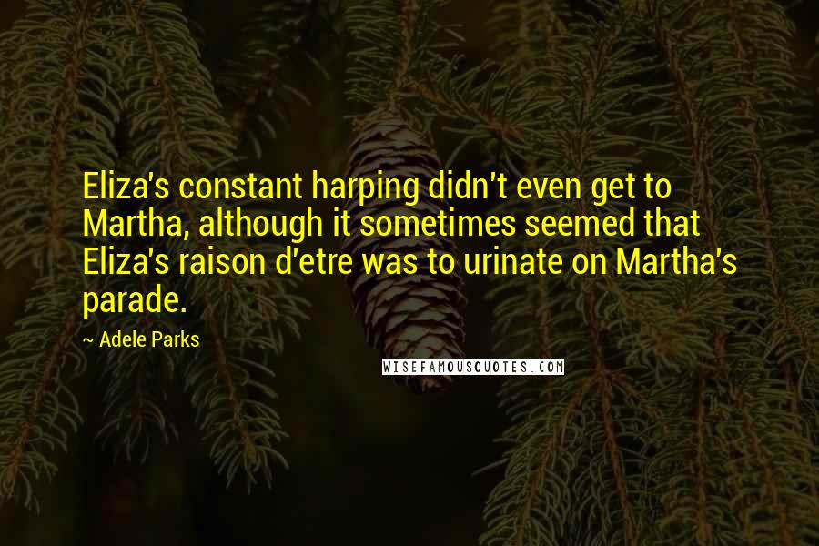 Adele Parks Quotes: Eliza's constant harping didn't even get to Martha, although it sometimes seemed that Eliza's raison d'etre was to urinate on Martha's parade.