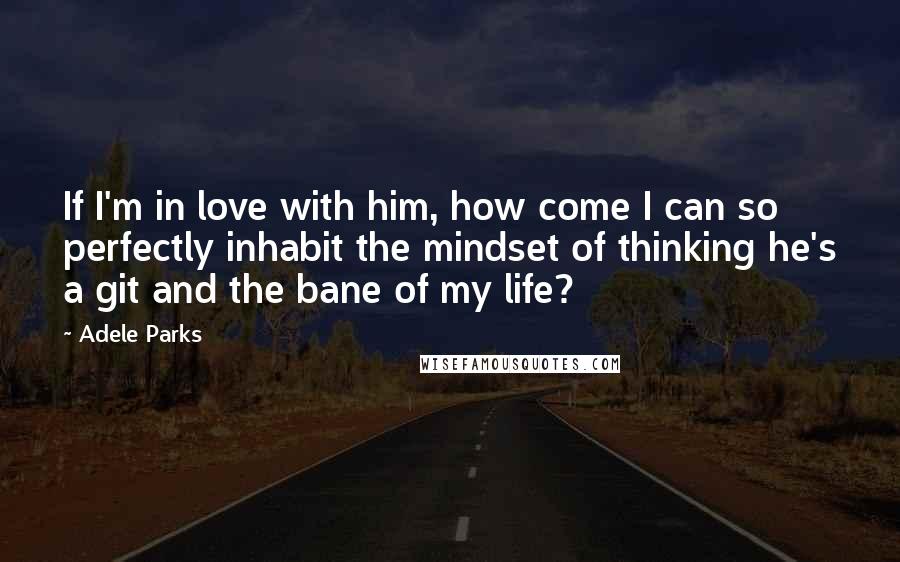 Adele Parks Quotes: If I'm in love with him, how come I can so perfectly inhabit the mindset of thinking he's a git and the bane of my life?