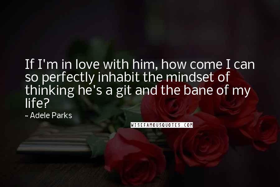 Adele Parks Quotes: If I'm in love with him, how come I can so perfectly inhabit the mindset of thinking he's a git and the bane of my life?