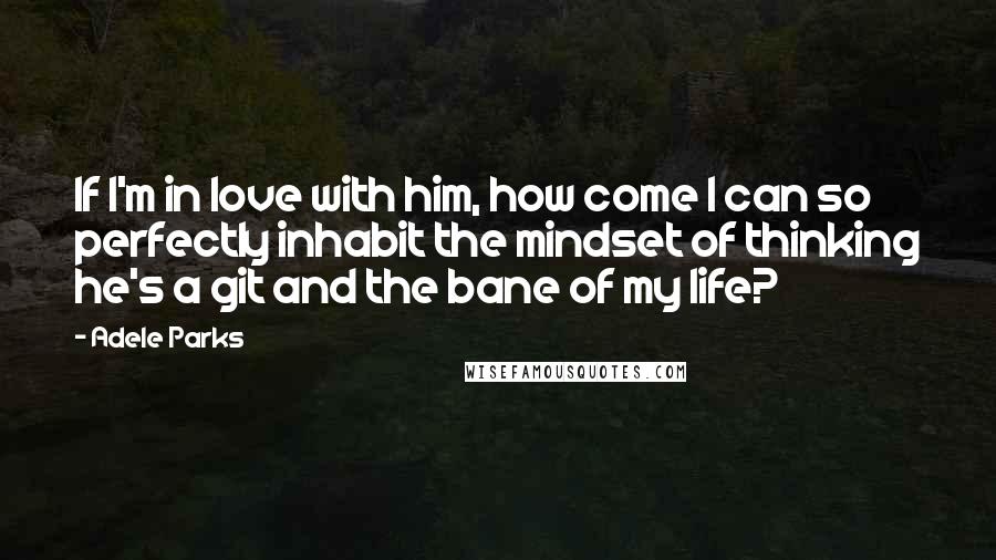 Adele Parks Quotes: If I'm in love with him, how come I can so perfectly inhabit the mindset of thinking he's a git and the bane of my life?