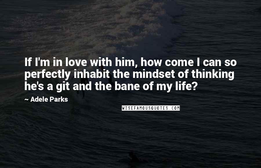 Adele Parks Quotes: If I'm in love with him, how come I can so perfectly inhabit the mindset of thinking he's a git and the bane of my life?