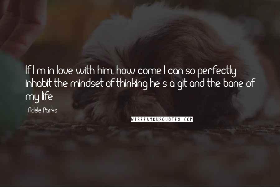 Adele Parks Quotes: If I'm in love with him, how come I can so perfectly inhabit the mindset of thinking he's a git and the bane of my life?