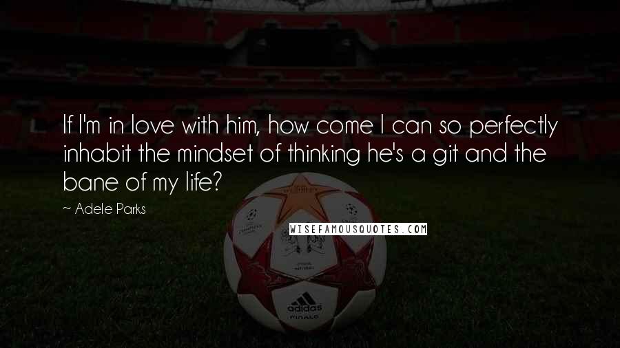 Adele Parks Quotes: If I'm in love with him, how come I can so perfectly inhabit the mindset of thinking he's a git and the bane of my life?