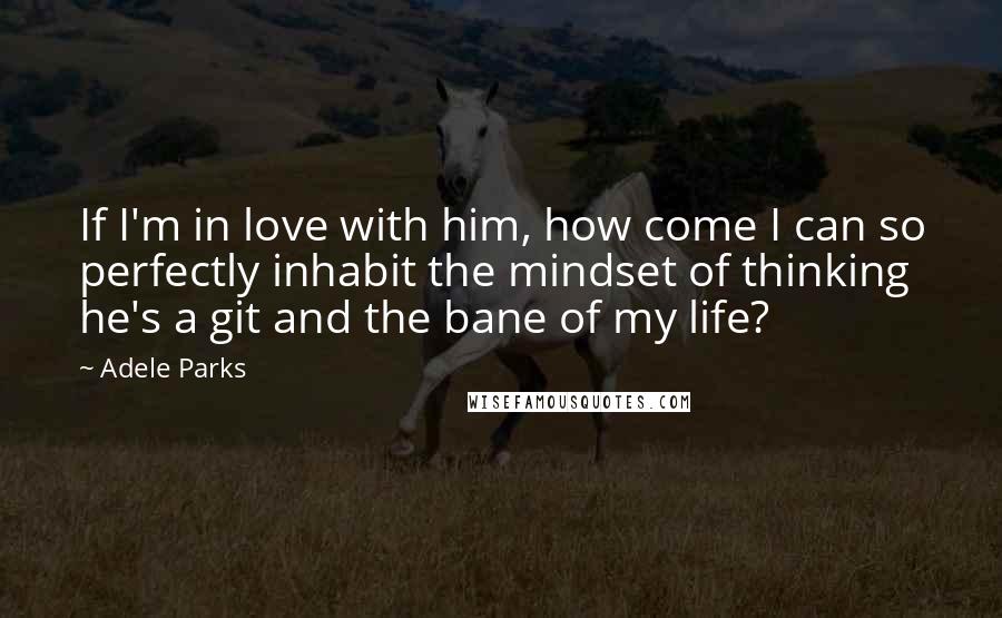 Adele Parks Quotes: If I'm in love with him, how come I can so perfectly inhabit the mindset of thinking he's a git and the bane of my life?