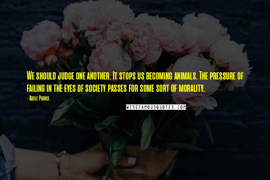 Adele Parks Quotes: We should judge one another. It stops us becoming animals. The pressure of failing in the eyes of society passes for some sort of morality.