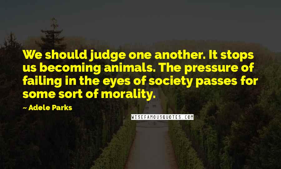 Adele Parks Quotes: We should judge one another. It stops us becoming animals. The pressure of failing in the eyes of society passes for some sort of morality.