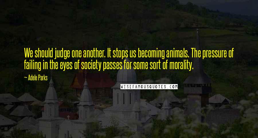 Adele Parks Quotes: We should judge one another. It stops us becoming animals. The pressure of failing in the eyes of society passes for some sort of morality.