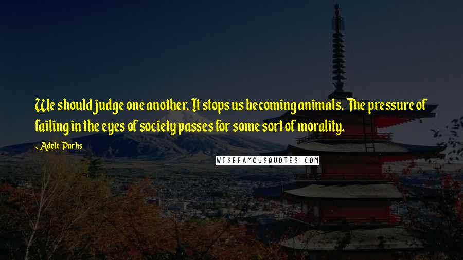 Adele Parks Quotes: We should judge one another. It stops us becoming animals. The pressure of failing in the eyes of society passes for some sort of morality.