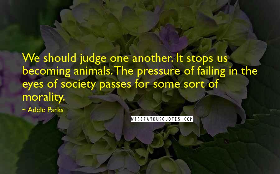 Adele Parks Quotes: We should judge one another. It stops us becoming animals. The pressure of failing in the eyes of society passes for some sort of morality.