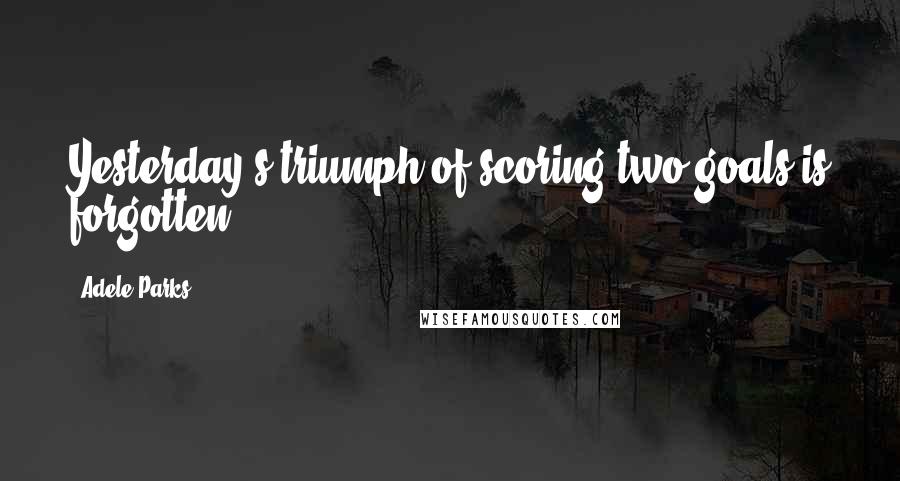 Adele Parks Quotes: Yesterday's triumph of scoring two goals is forgotten.