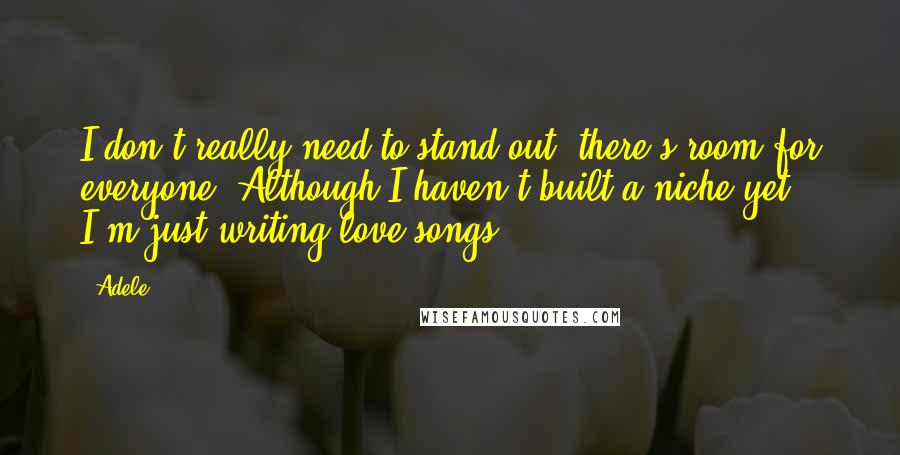 Adele Quotes: I don't really need to stand out, there's room for everyone. Although I haven't built a niche yet, I'm just writing love songs.