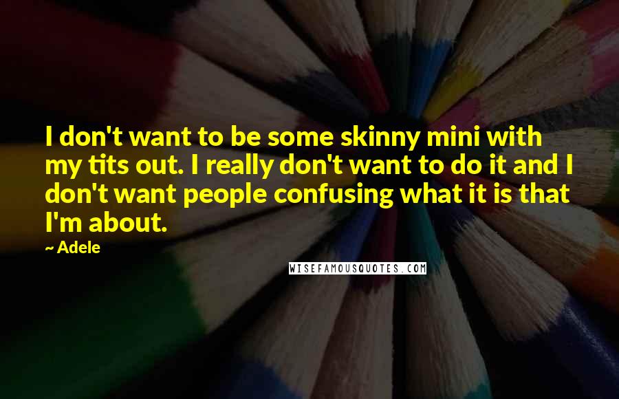 Adele Quotes: I don't want to be some skinny mini with my tits out. I really don't want to do it and I don't want people confusing what it is that I'm about.
