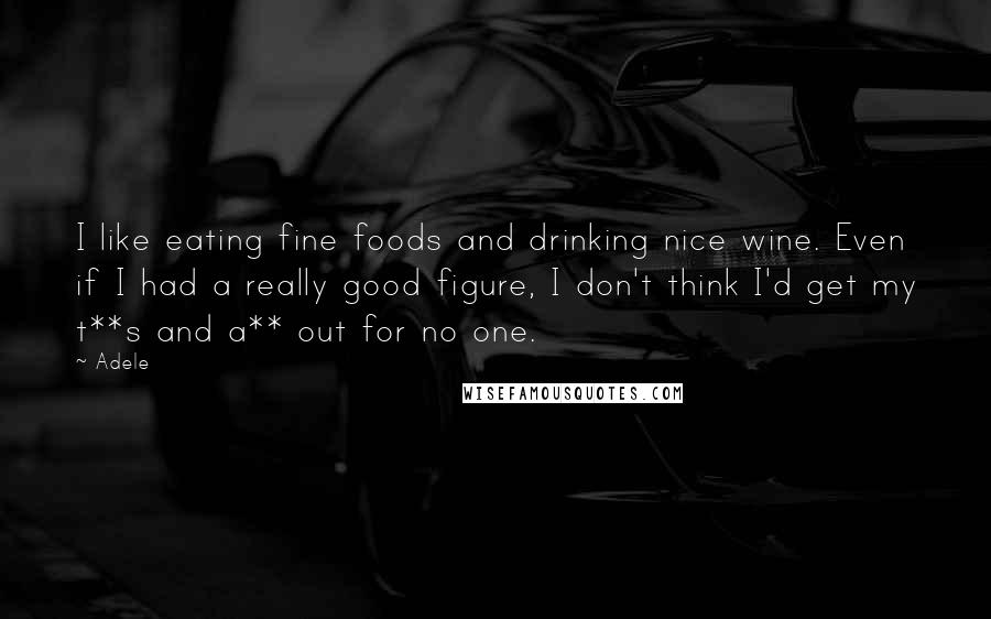 Adele Quotes: I like eating fine foods and drinking nice wine. Even if I had a really good figure, I don't think I'd get my t**s and a** out for no one.