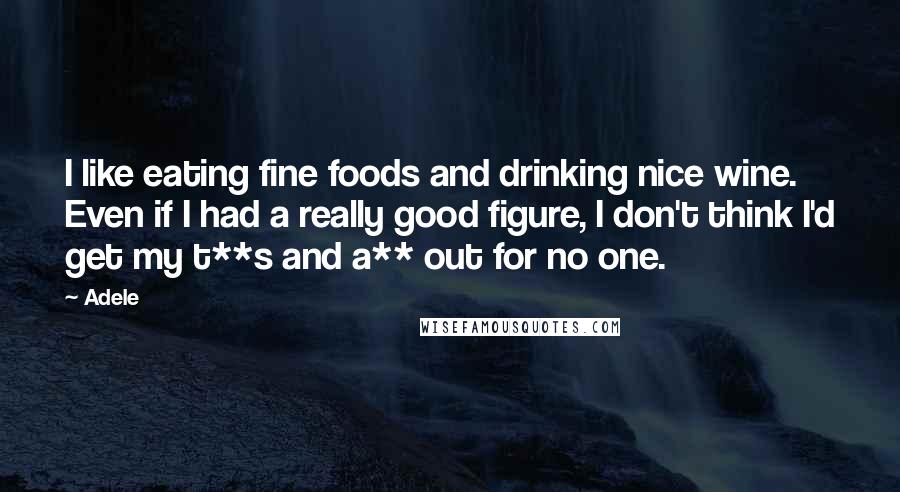 Adele Quotes: I like eating fine foods and drinking nice wine. Even if I had a really good figure, I don't think I'd get my t**s and a** out for no one.