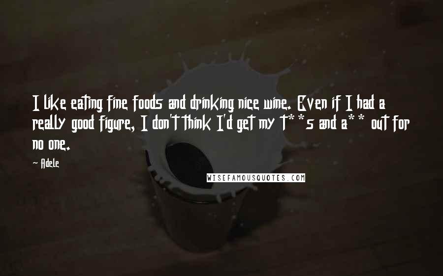 Adele Quotes: I like eating fine foods and drinking nice wine. Even if I had a really good figure, I don't think I'd get my t**s and a** out for no one.