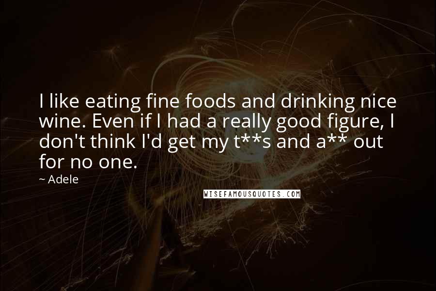 Adele Quotes: I like eating fine foods and drinking nice wine. Even if I had a really good figure, I don't think I'd get my t**s and a** out for no one.
